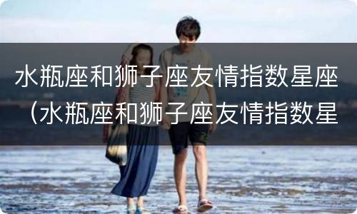 水瓶座和狮子座友情指数星座（水瓶座和狮子座友情指数星座是什么）