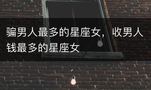 骗男人最多的星座女，收男人钱最多的星座女