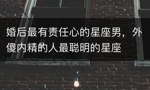 婚后最有责任心的星座男，外傻内精的人最聪明的星座