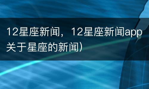 12星座新闻，12星座新闻app（关于星座的新闻）