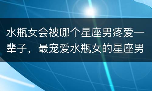 水瓶女会被哪个星座男疼爱一辈子，最宠爱水瓶女的星座男