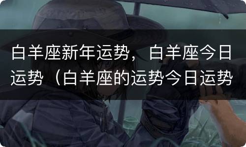 白羊座新年运势，白羊座今日运势（白羊座的运势今日运势）