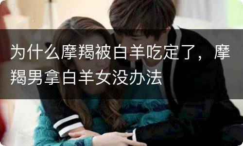 为什么摩羯被白羊吃定了，摩羯男拿白羊女没办法
