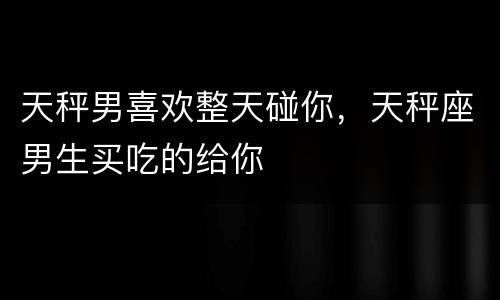 天秤男喜欢整天碰你，天秤座男生买吃的给你