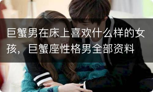 巨蟹男在床上喜欢什么样的女孩，巨蟹座性格男全部资料