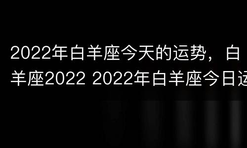 2022年白羊座今天的运势，白羊座2022 2022年白羊座今日运势