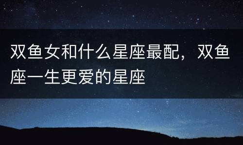 双鱼女和什么星座最配，双鱼座一生更爱的星座