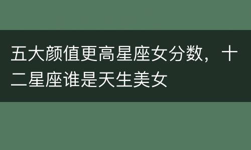 五大颜值更高星座女分数，十二星座谁是天生美女