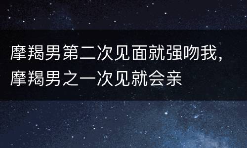 摩羯男第二次见面就强吻我，摩羯男之一次见就会亲