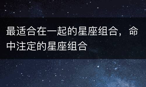 最适合在一起的星座组合，命中注定的星座组合