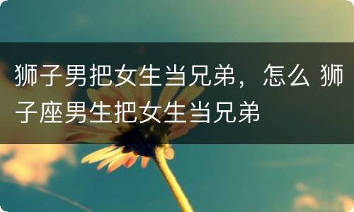 狮子男把女生当兄弟，怎么 狮子座男生把女生当兄弟