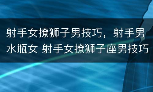 射手女撩狮子男技巧，射手男水瓶女 射手女撩狮子座男技巧