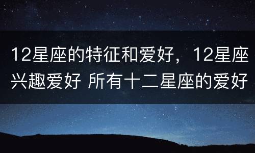 12星座的特征和爱好，12星座兴趣爱好 所有十二星座的爱好性格特征