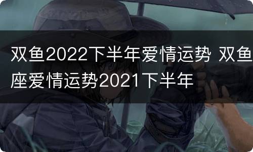 双鱼2022下半年爱情运势 双鱼座爱情运势2021下半年