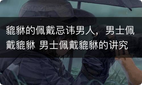 貔貅的佩戴忌讳男人，男士佩戴貔貅 男士佩戴貔貅的讲究