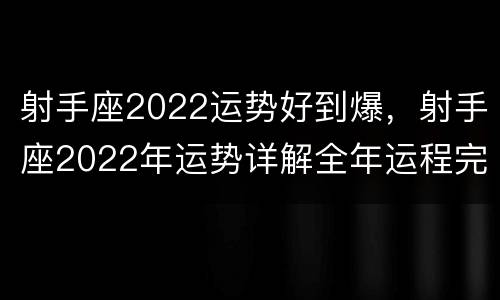 射手座2022运势好到爆，射手座2022年运势详解全年运程完整版