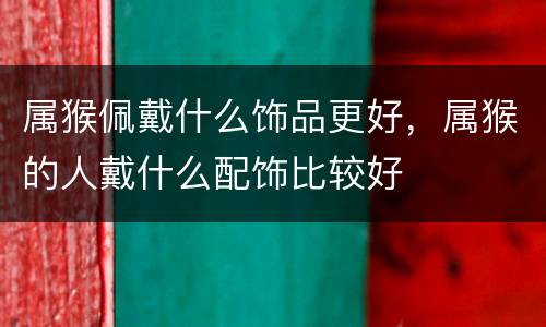 属猴佩戴什么饰品更好，属猴的人戴什么配饰比较好