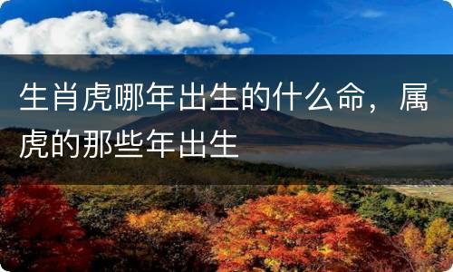 生肖虎哪年出生的什么命，属虎的那些年出生