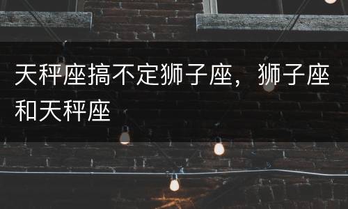天秤座搞不定狮子座，狮子座和天秤座