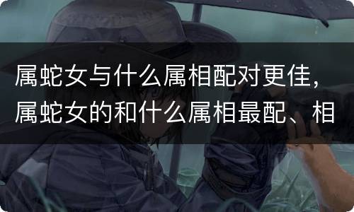 属蛇女与什么属相配对更佳，属蛇女的和什么属相最配、相克