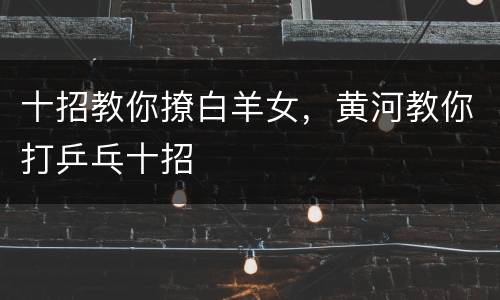 十招教你撩白羊女，黄河教你打乒乓十招