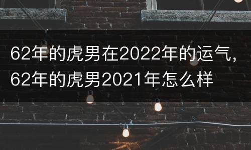 62年的虎男在2022年的运气，62年的虎男2021年怎么样