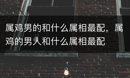 属鸡男的和什么属相最配，属鸡的男人和什么属相最配