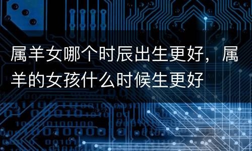 属羊女哪个时辰出生更好，属羊的女孩什么时候生更好
