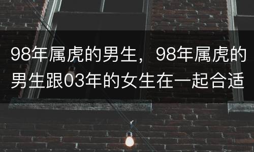 98年属虎的男生，98年属虎的男生跟03年的女生在一起合适吗