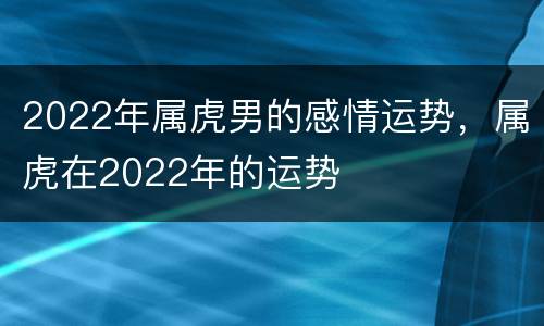 2022年属虎男的感情运势，属虎在2022年的运势