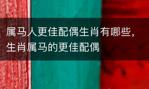 属马人更佳配偶生肖有哪些，生肖属马的更佳配偶