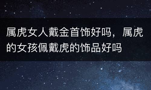 属虎女人戴金首饰好吗，属虎的女孩佩戴虎的饰品好吗
