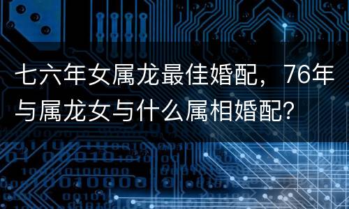 七六年女属龙最佳婚配，76年与属龙女与什么属相婚配？