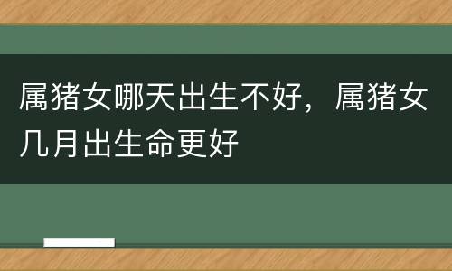 属猪女哪天出生不好，属猪女几月出生命更好