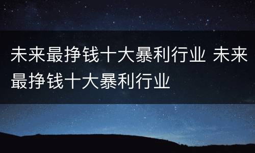 未来最挣钱十大暴利行业 未来最挣钱十大暴利行业