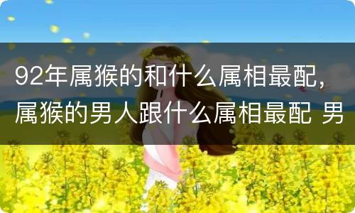 92年属猴的和什么属相最配，属猴的男人跟什么属相最配 男属猴
