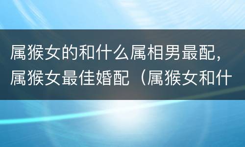 属猴女的和什么属相男最配，属猴女最佳婚配（属猴女和什么属相最