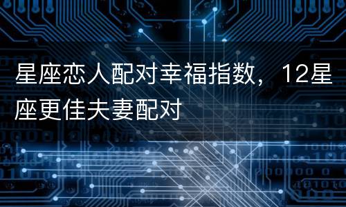 星座恋人配对幸福指数，12星座更佳夫妻配对