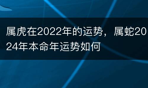 属虎在2022年的运势，属蛇2024年本命年运势如何