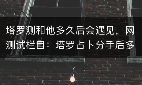 塔罗测和他多久后会遇见，网测试栏目：塔罗占卜分手后多久他会忘记你