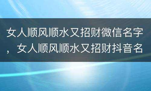 女人顺风顺水又招财微信名字，女人顺风顺水又招财抖音名字有哪些?