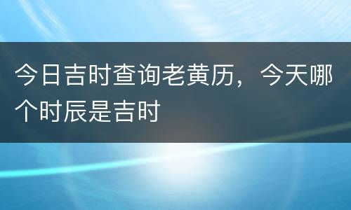今日吉时查询老黄历，今天哪个时辰是吉时