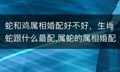 蛇和鸡属相婚配好不好，生肖蛇跟什么最配,属蛇的属相婚配表