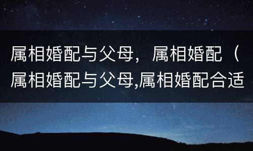 属相婚配与父母，属相婚配（属相婚配与父母,属相婚配合适吗）