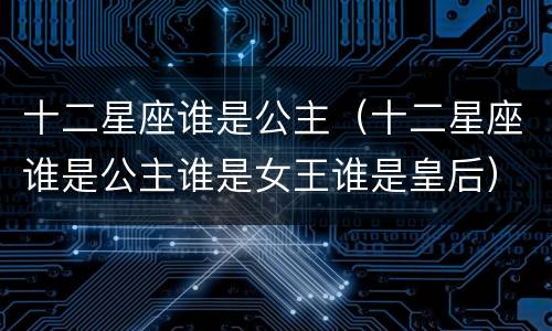 十二星座谁是公主（十二星座谁是公主谁是女王谁是皇后）