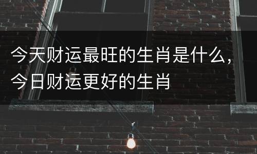 今天财运最旺的生肖是什么，今日财运更好的生肖