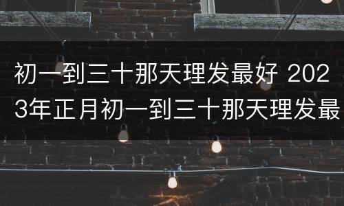 初一到三十那天理发最好 2023年正月初一到三十那天理发最好