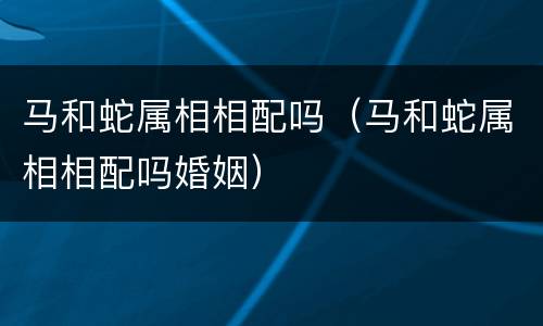 马和蛇属相相配吗（马和蛇属相相配吗婚姻）