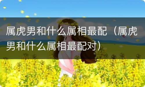 属虎男和什么属相最配（属虎男和什么属相最配对）