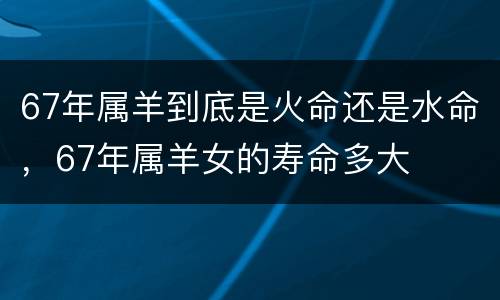 67年属羊到底是火命还是水命，67年属羊女的寿命多大